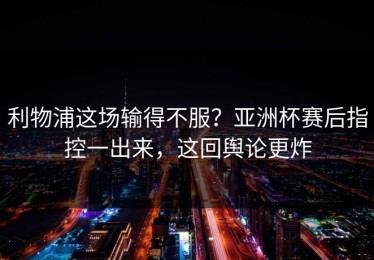 利物浦这场输得不服？亚洲杯赛后指控一出来，这回舆论更炸
