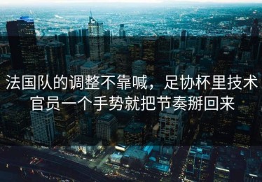 法国队的调整不靠喊，足协杯里技术官员一个手势就把节奏掰回来