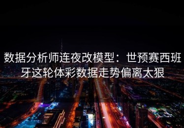 数据分析师连夜改模型：世预赛西班牙这轮体彩数据走势偏离太狠
