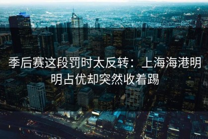 季后赛这段罚时太反转：上海海港明明占优却突然收着踢