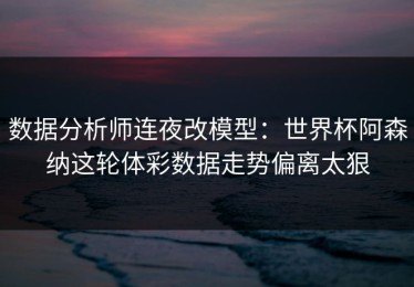 数据分析师连夜改模型：世界杯阿森纳这轮体彩数据走势偏离太狠