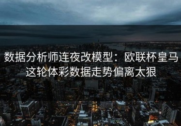 数据分析师连夜改模型：欧联杯皇马这轮体彩数据走势偏离太狠