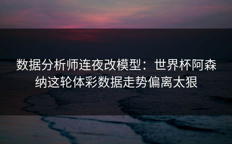 数据分析师连夜改模型：世界杯阿森纳这轮体彩数据走势偏离太狠