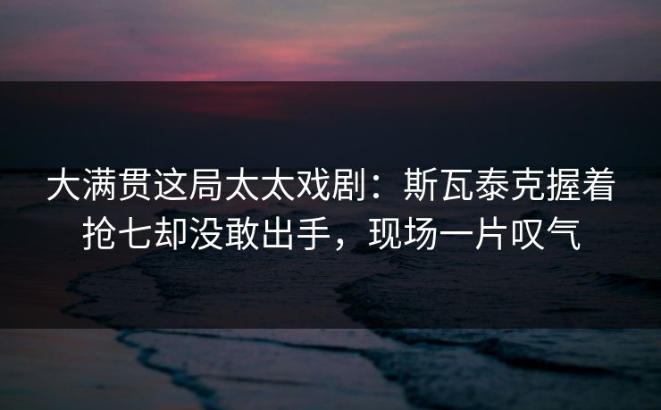 大满贯这局太太戏剧：斯瓦泰克握着抢七却没敢出手，现场一片叹气
