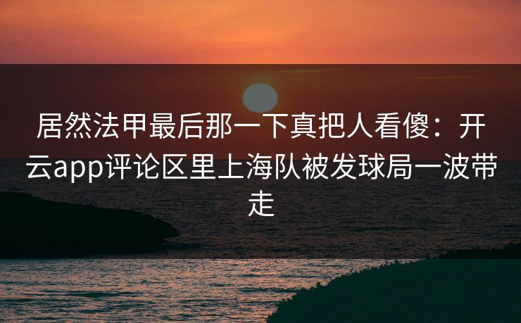 居然法甲最后那一下真把人看傻：开云app评论区里上海队被发球局一波带走