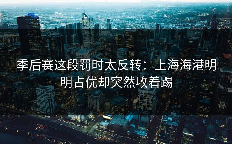 季后赛这段罚时太反转：上海海港明明占优却突然收着踢