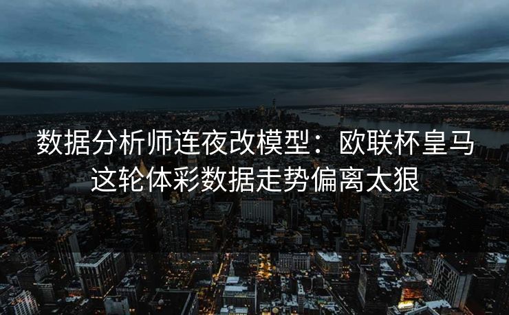 数据分析师连夜改模型：欧联杯皇马这轮体彩数据走势偏离太狠