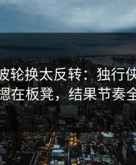 CBA这波轮换太反转：独行侠把东契奇摁在板凳，结果节奏全乱