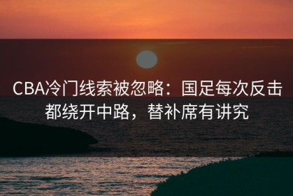 CBA冷门线索被忽略：国足每次反击都绕开中路，替补席有讲究