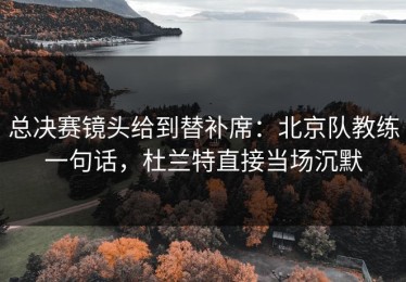 总决赛镜头给到替补席：北京队教练一句话，杜兰特直接当场沉默