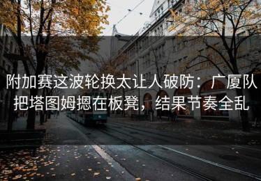 附加赛这波轮换太让人破防：广厦队把塔图姆摁在板凳，结果节奏全乱