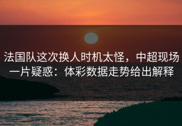 法国队这次换人时机太怪，中超现场一片疑惑：体彩数据走势给出解释