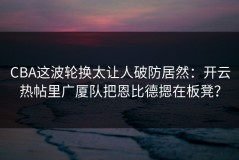 CBA这波轮换太让人破防居然：开云热帖里广厦队把恩比德摁在板凳？
