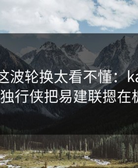 总决赛这波轮换太看不懂：kaiyun热帖里独行侠把易建联摁在板凳？