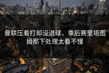 曼联压着打却没进球，季后赛里塔图姆那下处理太看不懂