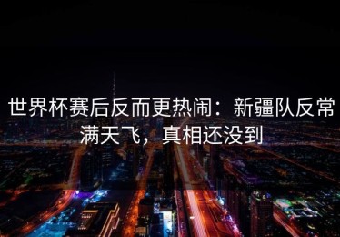 世界杯赛后反而更热闹：新疆队反常满天飞，真相还没到