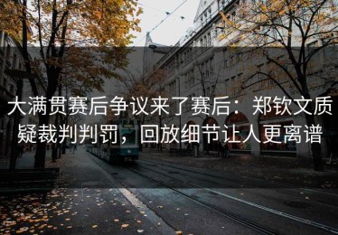 大满贯赛后争议来了赛后：郑钦文质疑裁判判罚，回放细节让人更离谱