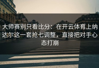 大师赛别只看比分：在开云体育上纳达尔这一套抢七调整，直接把对手心态打崩