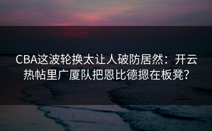CBA这波轮换太让人破防居然：开云热帖里广厦队把恩比德摁在板凳？