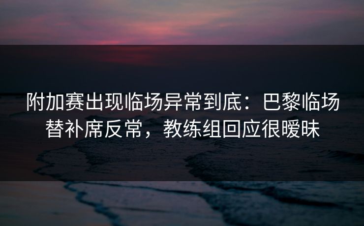 附加赛出现临场异常到底：巴黎临场替补席反常，教练组回应很暧昧