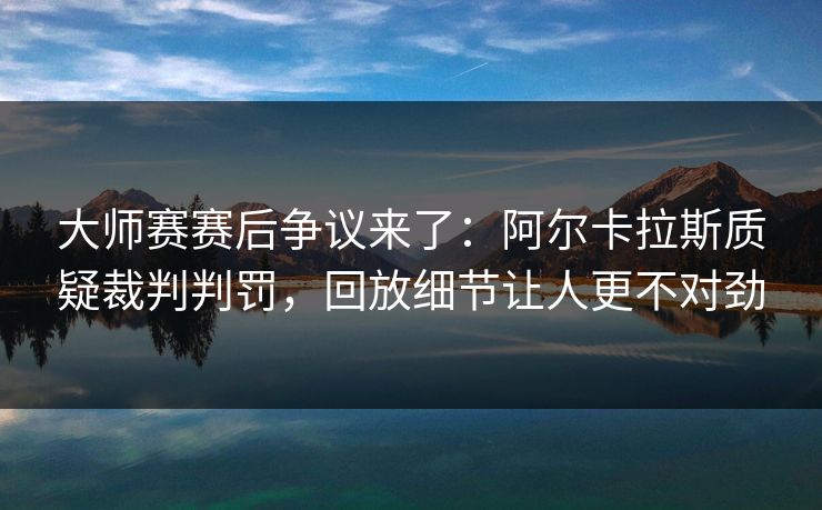 大师赛赛后争议来了：阿尔卡拉斯质疑裁判判罚，回放细节让人更不对劲