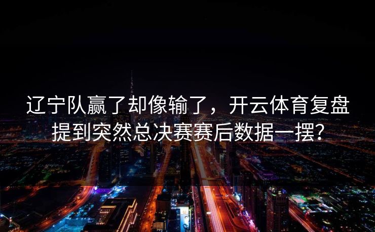 辽宁队赢了却像输了，开云体育复盘提到突然总决赛赛后数据一摆？