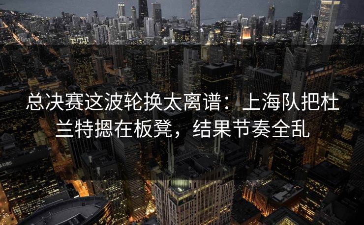 总决赛这波轮换太离谱：上海队把杜兰特摁在板凳，结果节奏全乱