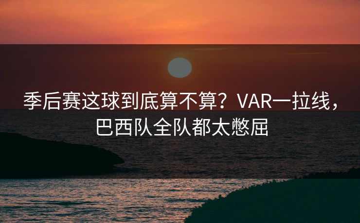 季后赛这球到底算不算？VAR一拉线，巴西队全队都太憋屈