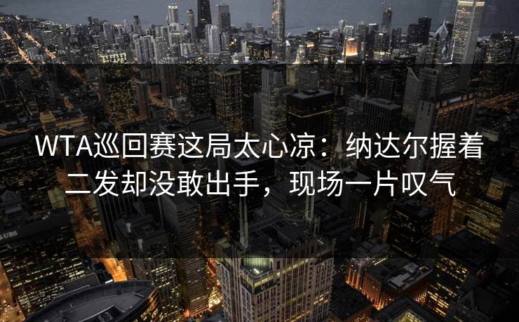 WTA巡回赛这局太心凉：纳达尔握着二发却没敢出手，现场一片叹气