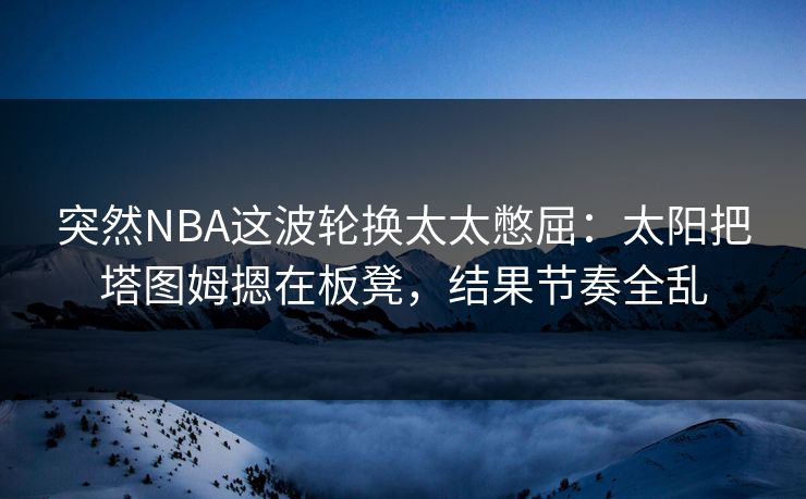 突然NBA这波轮换太太憋屈：太阳把塔图姆摁在板凳，结果节奏全乱